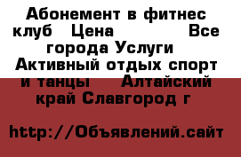 Абонемент в фитнес клуб › Цена ­ 23 000 - Все города Услуги » Активный отдых,спорт и танцы   . Алтайский край,Славгород г.